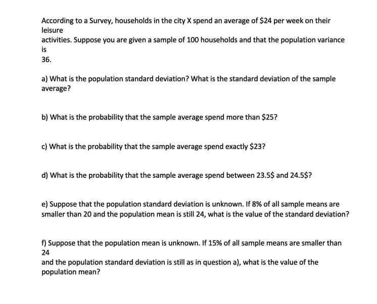 According to a Survey, households in the city X spend an average of $24 per week on their
leisure
activities. Suppose you are given a sample of 100 households and that the population variance
is
36.
a) What is the population standard deviation? What is the standard deviation of the sample
average?
b) What is the probability that the sample average spend more than $25?
c) What is the probability that the sample average spend exactly $23?
d) What is the probability that the sample average spend between 23.5$ and 24.5$?
e) Suppose that the population standard deviation is unknown. If 8% of all sample means are
smaller than 20 and the population mean is still 24, what is the value of the standard deviation?
f) Suppose that the population mean is unknown. If 15% of all sample means are smaller than
24
and the population standard deviation is still as in question a), what is the value of the
population mean?
