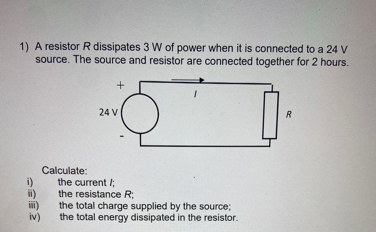 1) A resistor R dissipates 3 W of power when it is connected to a 24 V
source. The source and resistor are connected together for 2 hours.
24 V
合
台
ii)
iv)
Calculate:
the current /;,
the resistance R;
the total charge supplied by the source;
the total energy dissipated in the resistor.
