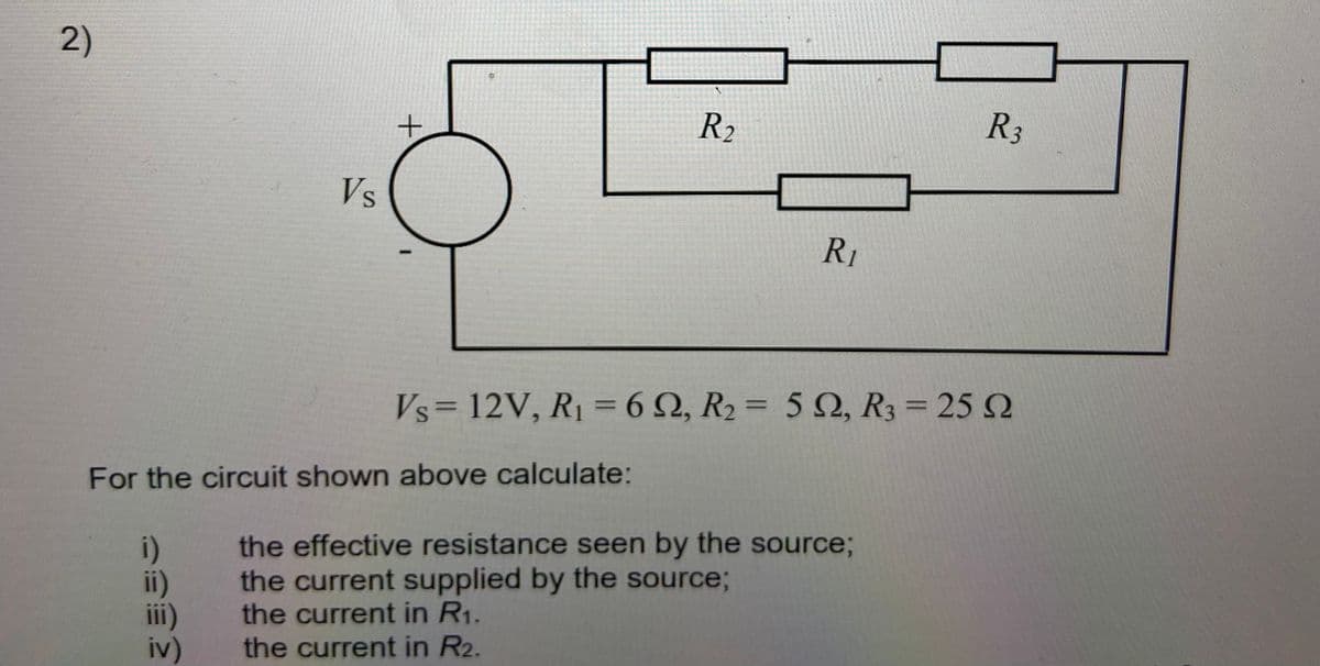 2)
R2
R3
Vs
R1
Vs= 12V, R1 = 6Q, R2 = 5 Q, R3 = 25 N
%3D
%3D
For the circuit shown above calculate:
i)
ii)
ii)
iv)
the effective resistance seen by the source;
the current supplied by the source;
the current in R1.
the current in R2.
