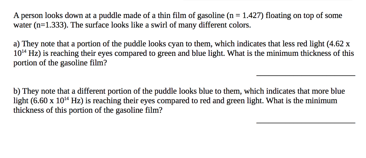 A person looks down at a puddle made of a thin film of gasoline (n = 1.427) floating on top of some
water (n=1.333). The surface looks like a swirl of many different colors.
a) They note that a portion of the puddle looks cyan to them, which indicates that less red light (4.62 x
1014 Hz) is reaching their eyes compared to green and blue light. What is the minimum thickness of this
portion of the gasoline film?
b) They note that a different portion of the puddle looks blue to them, which indicates that more blue
light (6.60 x 1014 Hz) is reaching their eyes compared to red and green light. What is the minimum
thickness of this portion of the gasoline film?
