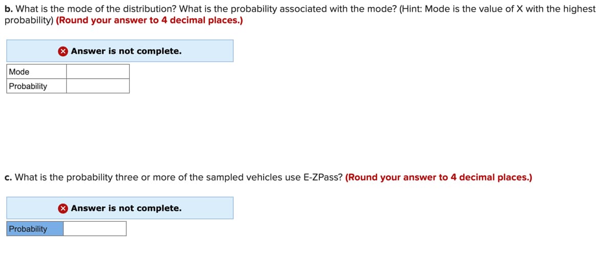 b. What is the mode of the distribution? What is the probability associated with the mode? (Hint: Mode is the value of X with the highest
probability) (Round your answer to 4 decimal places.)
X Answer is not complete.
Mode
Probability
c. What is the probability three or more of the sampled vehicles use E-ZPass? (Round your answer to 4 decimal places.)
X Answer is not complete.
Probability
