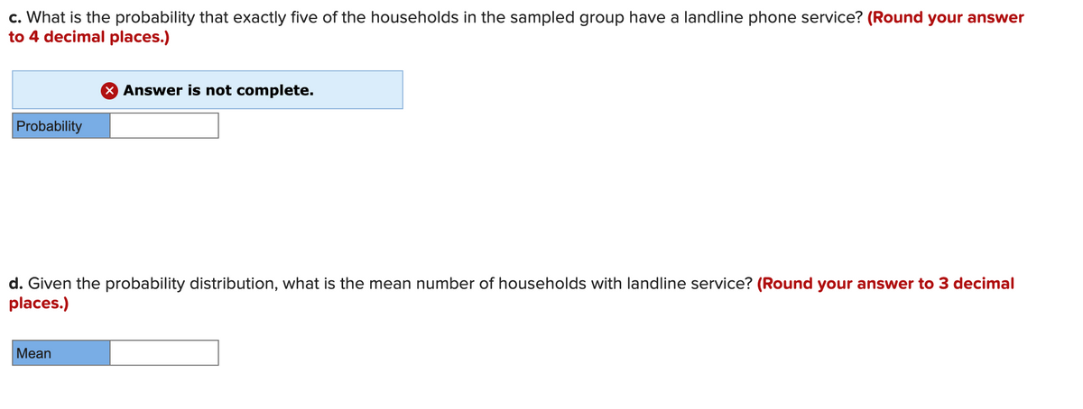 c. What is the probability that exactly five of the households in the sampled group have a landline phone service? (Round your answer
to 4 decimal places.)
X Answer is not complete.
Probability
d. Given the probability distribution, what is the mean number of households with landline service? (Round your answer to 3 decimal
places.)
Mean
