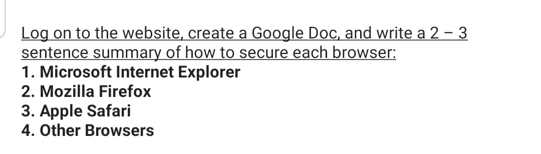 Log on to the website, create a Google Doc, and write a 2 – 3
sentence summary of how to secure each browser:
1. Microsoft Internet Explorer
2. Mozilla Firefox
3. Apple Safari
4. Other Browsers
