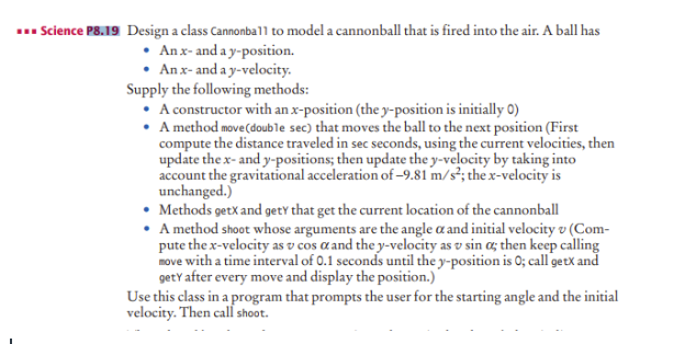 ... Science P8.19 Design a class Cannonba11 to model a cannonball that is fired into the air. A ball has
• An x- and a y-position.
• An x- and a y-velocity.
Supply the following methods:
• A constructor with an x-position (the y-position is initially 0)
• A method move(double sec) that moves the ball to the next position (First
compute the distance traveled in sec seconds, using the current velocities, then
update the x- and y-positions; then update the y-velocity by taking into
account the gravitational acceleration of -9.81 m/s²; the x-velocity is
unchanged.)
Methods getX and getY that get the current location of the cannonball
• A method shoot whose arguments are the angle a and initial velocity v (Com-
pute the x-velocity as v cos a and the y-velocity as v sin a; then keep calling
move with a time interval of 0.1 seconds until the y-position is 0; call getX and
getY after every move and display the position.)
Use this class in a program that prompts the user for the starting angle and the initial
velocity. Then call shoot.
