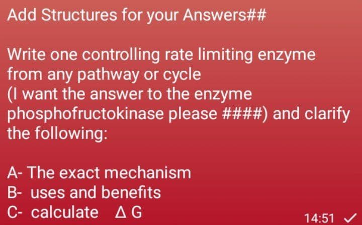 Add Structures for your Answers##
Write one controlling rate limiting enzyme
from any pathway or cycle
(I want the answer to the enzyme
phosphofructokinase please ####) and clarify
the following:
A- The exact mechanism
B- uses and benefits
C- calculate AG
14:51 V
