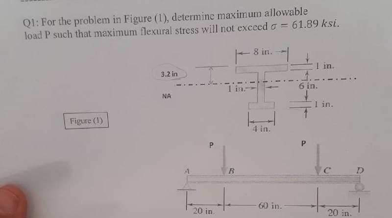 Ql: For the problem in Figure (1), determine maximum allowable
load P such that maximum flexural stress will not exceed o = 61.89 ksi.
8 in.
1 in.
3.2 in
1 in
6 in.
NA
1 in.
Figure (1)
4 in.
60 in.
20 in.
20 in.
