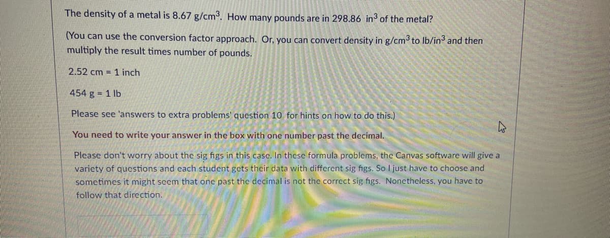 The density of a metal is 8.67 g/cm3. How many pounds are in 298.86 in of the metal?
(You can use the conversion factor approach. Or, you can convert density in g/cm to Ib/in and then
multiply the result times number of pounds.
2.52 cm = 1 inch
454 g = 1 lb
Please see 'answers to extra problems' question 10 for hints on how to do this.)
You need to write your answer in the box with one number past the decimal.
Please don't worry about the sig figs in this case. In these formula problems, the Canvas software will give a
variety of questions and each student gets their data with different sig figs. So I just have to choose and
sometimes it might seem that one past the decimal is not the correct sig figs. Nonetheless, you have to
follow that direction.

