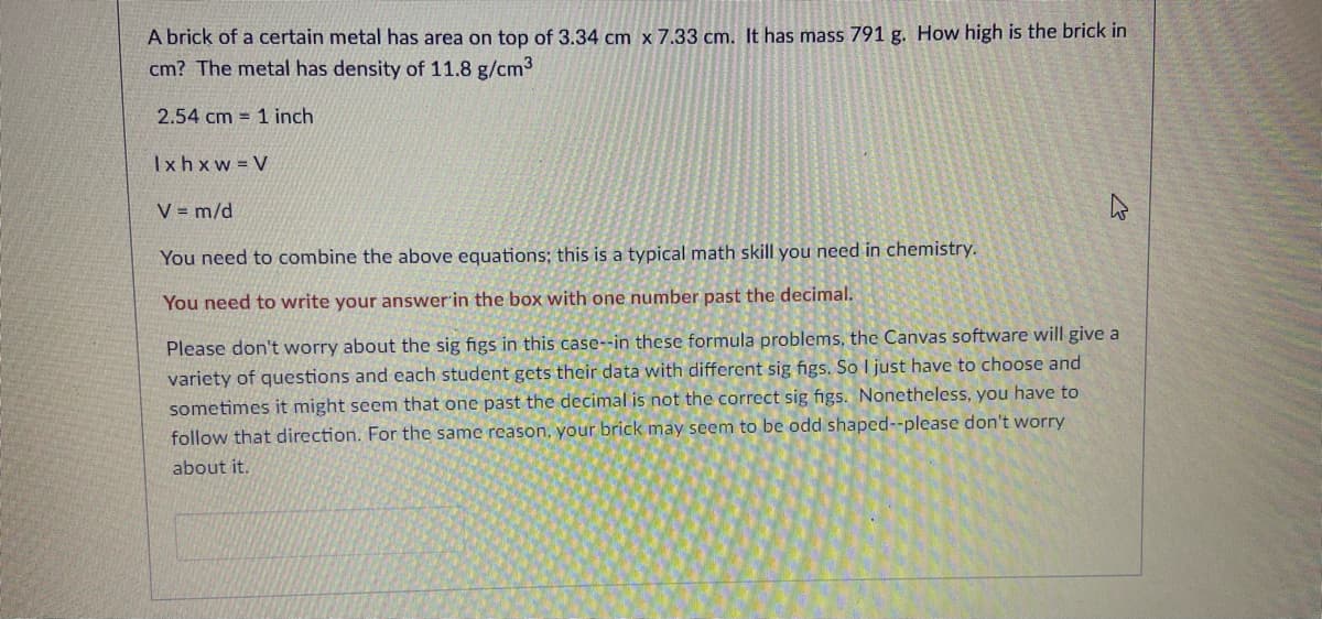 A brick of a certain metal has area on top of 3.34 cm x 7.33 cm. It has mass 791 g. How high is the brick in
cm? The metal has density of 11.8 g/cm3
2.54 cm = 1 inch
Ixhxw V
V = m/d
You need to combine the above equations; this is a typical math skill you need in chemistry.
You need to write your answer'in the box with one number past the decimal.
Please don't worry about the sig figs in this case--in these formula problems, the Canvas software will give a
variety of questions and each student gets their data with different sig figs. So I just have to choose and
sometimes it might seem that one past the decimal is not the correct sig figs. Nonetheless, you have to
follow that direction. For the same reason, your brick may seem to be odd shaped--please don't worry
about it.
