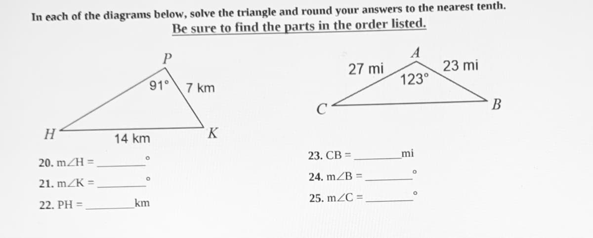 In each of the diagrams below, solve the triangle and round your answers to the nearest tenth.
Be sure to find the parts in the order listed.
A
23 mi
123°
P
27 mi
91° 7 km
В
H
K
14 km
23. СВ %3D
mi
20. mZH =
24. mZB =
21. mZK =
25. mZC =
22. PH =
km
