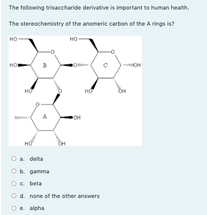 The following trisaccharide derivative is important to human health.
The stereochemistry of the anomeric carbon of the A rings is?
но
но
но
в
* OH
но
но
A
OH
O a. delta
O b. gamma
c. beta
O d. none of the other answers
O e. alpha
