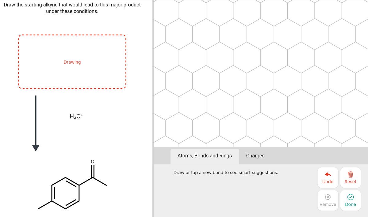 Draw the starting alkyne that would lead to this major product
under these conditions.
Drawing
H30*
Atoms, Bonds and Rings
Charges
Draw or tap a new bond to see smart suggestions.
Undo
Reset
Remove
Done
