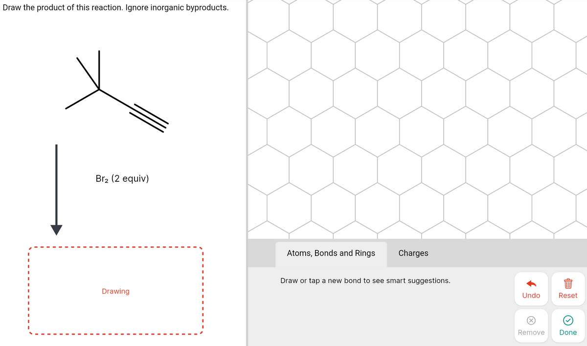 Draw the product of this reaction. Ignore inorganic byproducts.
Br2 (2 equiv)
Atoms, Bonds and Rings
Charges
Draw or tap a new bond to see smart suggestions.
Drawing
Undo
Reset
X)
Remove
Done
