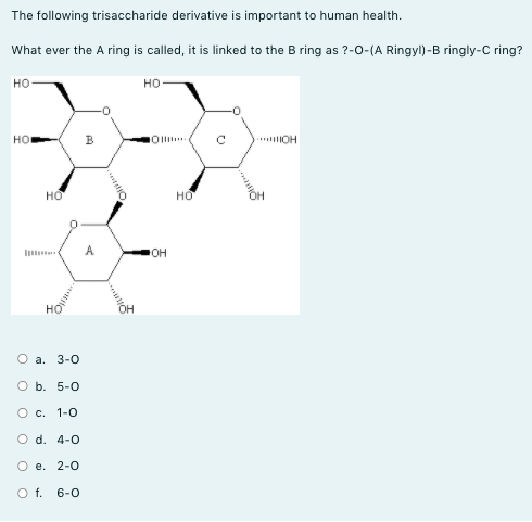 The following trisaccharide derivative is important to human health.
What ever the A ring is called, it is linked to the B ring as ?-0-(A Ringyl)-B ringly-C ring?
но
но
HO
в
. OH
но
но
li
A
он
O a. 3-0
O b. 5-0
О с. 1-0
O d. 4-0
О е. 2-0
O f. 6-0
