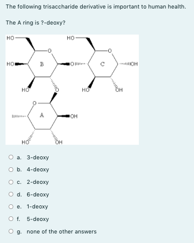 The following trisaccharide derivative is important to human health.
The A ring is ?-deoxy?
но
но
B
Oll.
* OH
HO
но
A
он
О а. 3-deoxy
O b. 4-deoxy
Oc. 2-deoxy
O d. 6-deoxy
О е. 1-deoxy
O f. 5-deoxy
g. none of the other answers
