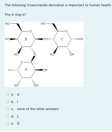 The following trisaccharide derivative is important to human health.
The A ring is?
но-
но
но
B
HO
но
A
он
но
O a. d
O b. I
O c. none of the other answers
O d. L
O e. D
