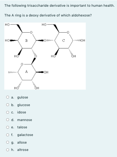 The following trisaccharide derivative is important to human health.
The A ring is a deoxy derivative of which aldohexose?
но
но-
но
B
* OH
HO
но
A.
O a. gulose
O b. glucose
O c. idose
O d. mannose
O e. talose
O f. galactose
O g. allose
O h. altrose
