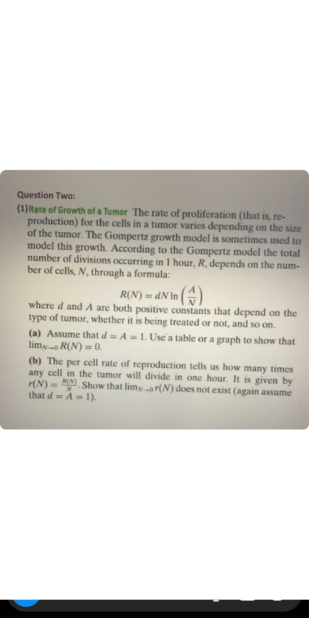 Question Two:
(1)Rate of Growth of a Tumor The rate of proliferation (that is, re-
production) for the cells in a tumor varies depending on the size
of the tumor. The Gompertz growth model is sometimes used to
model this growth. According to the Gompertz model the total
number of divisions occurring in 1 hour, R, depends on the num-
ber of cells, N, through a formula:
R(N) = dN In ()
where d and A are both positive constants that depend on the
type of tumor, whether it is being treated or not, and so on.
%3D
(a) Assume that d = A = 1. Use a table or a graph to show that
limN0 R(N) = 0.
(b) The per cell rate of reproduction tells us how many times
any cell in the tumor will divide in one hour. It is given by
= RN Show that limy0 r(N) does not exist (again assume
r(N)
that d = A = 1).
