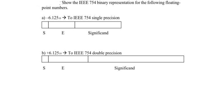 Show the IEEE 754 binary representation for the following floating-
point numbers.
a)-6.12510 ➜ To IEEE 754 single precision
S
E
Significand
b) +6.12510 To IEEE 754 double precision
S E
Significand
