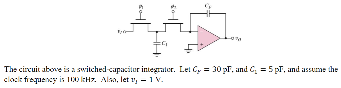 VIC
91
CF
vo
=
30 pF, and C₁ = 5 pF, and assume the
The circuit above is a switched-capacitor integrator. Let CF
clock frequency is 100 kHz. Also, let v¡ = 1 V.