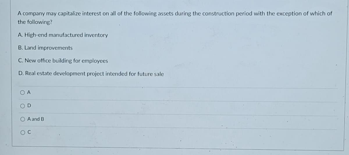 A company may capitalize interest on all of the following assets during the construction period with the exception of which of
the following?
A. High-end manufactured inventory
B. Land improvements
C. New office building for employees
D. Real estate development project intended for future sale
O A
O D
O A and B
