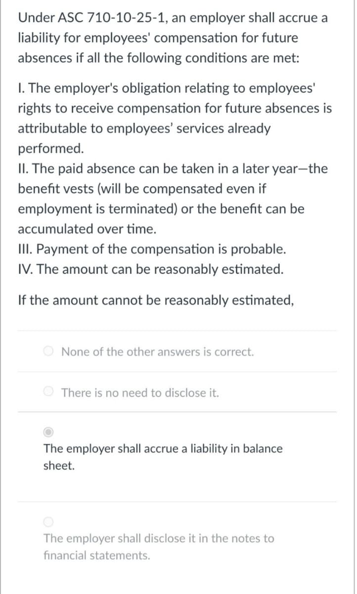Under ASC 710-10-25-1, an employer shall accrue a
liability for employees' compensation for future
absences if all the following conditions are met:
I. The employer's obligation relating to employees'
rights to receive compensation for future absences is
attributable to employees' services already
performed.
II. The paid absence can be taken in a later year-the
benefit vests (will be compensated even if
employment is terminated) or the benefit can be
accumulated over time.
III. Payment of the compensation is probable.
IV. The amount can be reasonably estimated.
If the amount cannot be reasonably estimated,
None of the other answers is correct.
O There is no need to disclose it.
The employer shall accrue a liability in balance
sheet.
The employer shall disclose it in the notes to
financial statements.
