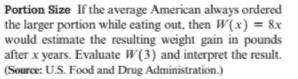 Portion Size If the average American always ordered
the larger portion while eating out, then W(x) = 8x
would estimate the resulting weight gain in pounds
after x years. Evaluate W(3) and interpret the result.
(Source: U.S. Food and Drug Administration.)
