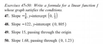 Exercises 47-50: Write a formula for a linear function f
whose graph satisfies the conditions.
47. Slope - y-intercept (0. )
48. Slope –122, y-intercept (0, 805)
49. Slope 15, passing through the origin
50. Slope 1.68, passing through (0, 1.23)
