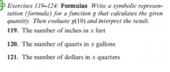 Exercises 119-124: Formulas Write a symbolic represen-
tation (formula) for a function g that calculates the given
quantity. Then evaluate g(10) and interpret the result.
119. The number of inches in x feet
120. The number of quarts in x gallons
121. The number of dollars in x quarters
