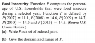 Food Insecurity Function P computes the percent-
age of U.S. households that were food insecure
during a selected year. Function P is defined by
P(2007) = 11.1, P(2008) = 14.6, P(2009) = 14.7,
P(2010) = 14.5 and P(2015) = 14.3. (Source: U.S.
Census Bureau.)
(a) Write Pasaset of ordered pairs.
(b) Give the domain and range of P.
