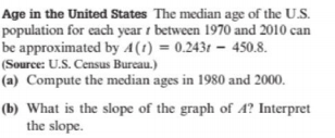 Age in the United States The median age of the U.S.
population for each year i between 1970 and 2010 can
be approximated by A(1) = 0.243t –- 450.8.
(Source: U.S. Census Bureau.)
(a) Compute the median ages in 1980 and 2000.
(b) What is the slope of the graph of 4? Interpret
the slope.
