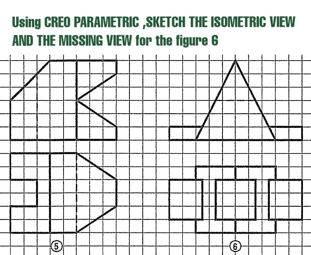 Using CREO PARAMETRIC ,SKETCH THE ISOMETRIC VIEW
AND THE MISSING VIEW for the figure 6
9)
5,
