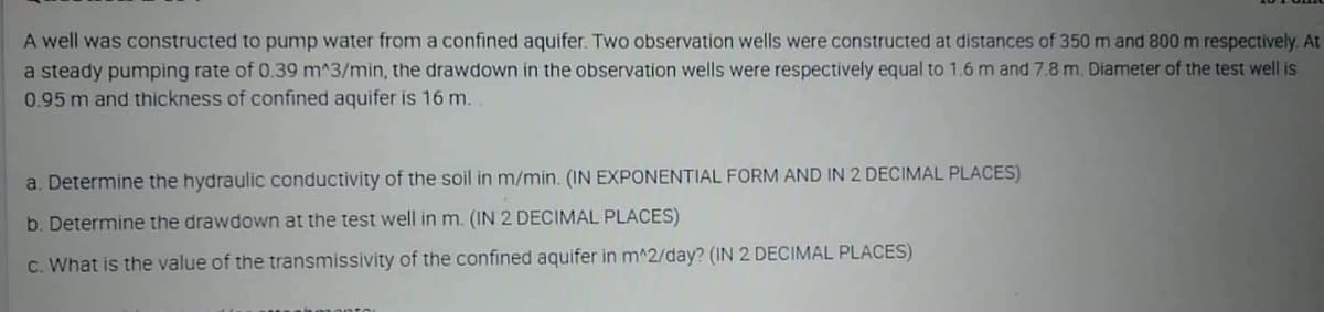 A well was constructed to pump water from a confined aquifer. Two observation wells were constructed at distances of 350 m and 800m respectively. At
a steady pumping rate of 0.39 m^3/min, the drawdown in the observation wells were respectively equal to 1.6 m and 7.8 m. Diameter of the test well is
0.95 m and thickness of confined aquifer is 16 m.
a. Determine the hydraulic conductivity of the soil in m/min. (IN EXPONENTIAL FORM AND IN 2 DECIMAL PLACES)
b. Determine the drawdown at the test well in m. (IN 2 DECIMAL PLACES)
c. What is the value of the transmissivity of the confined aquifer in m^2/day? (IN 2 DECIMAL PLACES)
