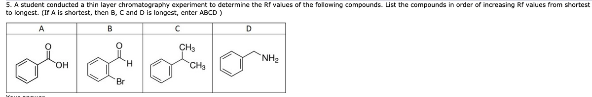 5. A student conducted a thin layer chromatography experiment to determine the Rf values of the following compounds. List the compounds in order of increasing Rf values from shortest
to longest. (If A is shortest, then B, C and D is longest, enter ABCD )
A
D
CH3
`NH2
HO,
H.
CH3
Br
