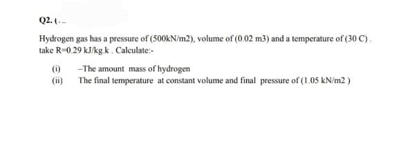 Q2. (.-
Hydrogen gas has a pressure of (500kN/m2), volume of (0.02 m3) and a temperature of (30 C).
take R=0.29 kJ/kg.k.Calculate:-
(i) -The amount mass of hydrogen
(ii) The final temperature at constant volume and final pressure of (1.05 kN/m2)
