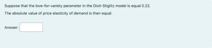 Suppose that the love-for-variety parameter in the Dixit-Stiglitz model is equal 0.22.
The absolute value of price elasticity of demand is then equal:
Answer:
