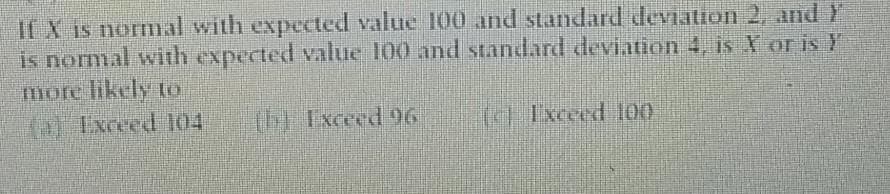 If X is normal with expected value 100 and standard deviation 2, and Y
is normal with expected value 100 and standard deviation 4, is X or is Y
more likely to
(Ixceed 104
(h) Exceed 96
(c) Ixceed l00
