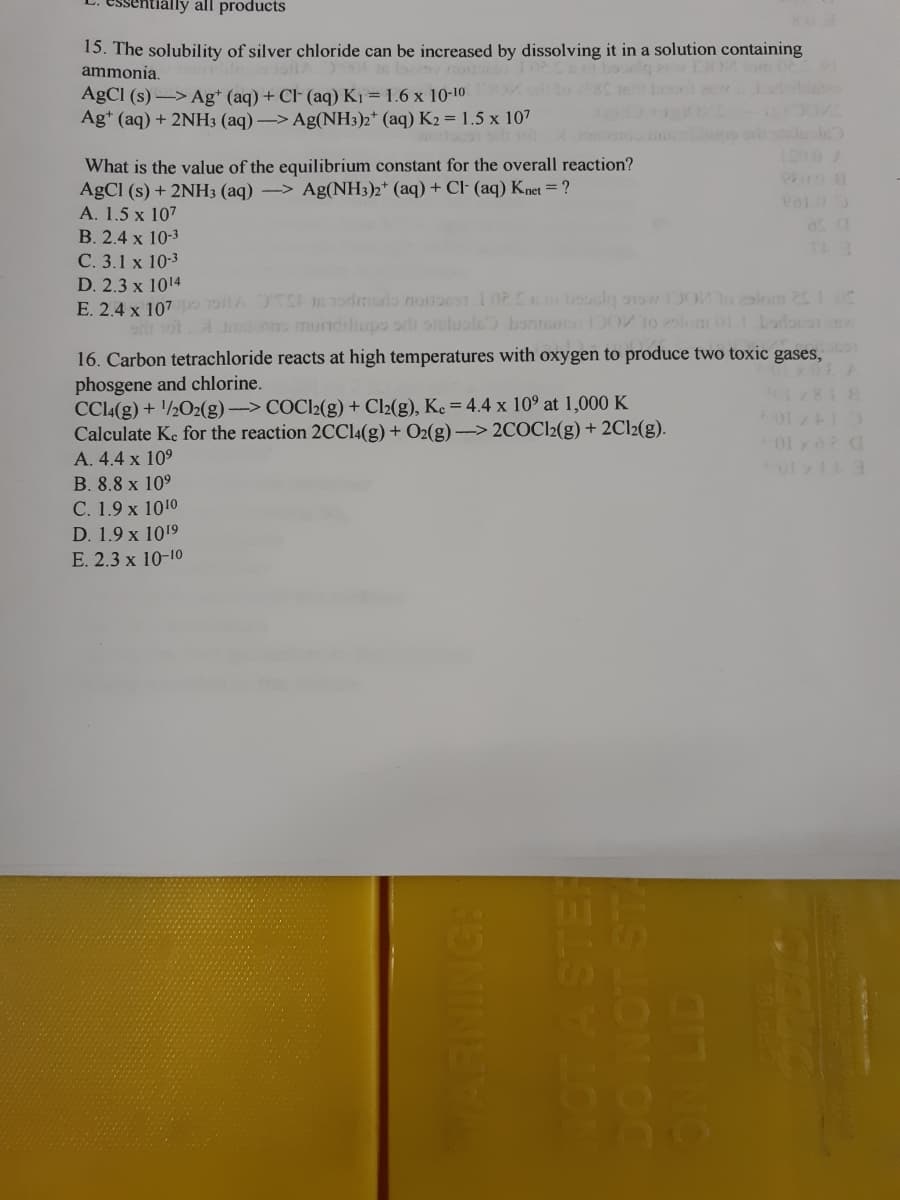 ally all products
15. The solubility of silver chloride can be increased by dissolving it in a solution containing
ammonia.
AGCI (s) -> Ag* (aq) + Cl (aq) K1 = 1.6 x 10-10
Ag* (aq) + 2NH3 (aq) -> Ag(NH3)2* (aq) K2 = 1.5 x 107
1200/
What is the value of the equilibrium constant for the overall reaction?
AGCI (s) + 2NH3 (aq) -> Ag(NH3)2* (aq) + Cl· (aq) Knet = ?
A. 1.5 x 107
B. 2.4 x 10-3
С. 3.1 x 10-3
D. 2.3 x 1014
E. 24 x 107po oitA 10 Todmado nouoe1102Co boocln o 100o2alom 2105
o o. A sn mundiliupo orli oelualc bontomsD0 1o 25lomm 011 does
16. Carbon tetrachloride reacts at high temperatures with oxygen to produce two toxic gases,
phosgene and chlorine.
CCl((g) + '/½O2(g)-> COCI2(g) + Cl2(g), Ke = 4.4 x 10° at 1,000 K
Calculate Ke for the reaction 2CCI4(g) + O2(g) –> 2COC12(g) + 2C12(g).
A. 4.4 x 10°
01 x
B. 8.8 x 109
С. 1.9х 1010
D. 1.9 x 1019
E. 2.3 x 10-10
LS LON OC
ELSLON
INING:
