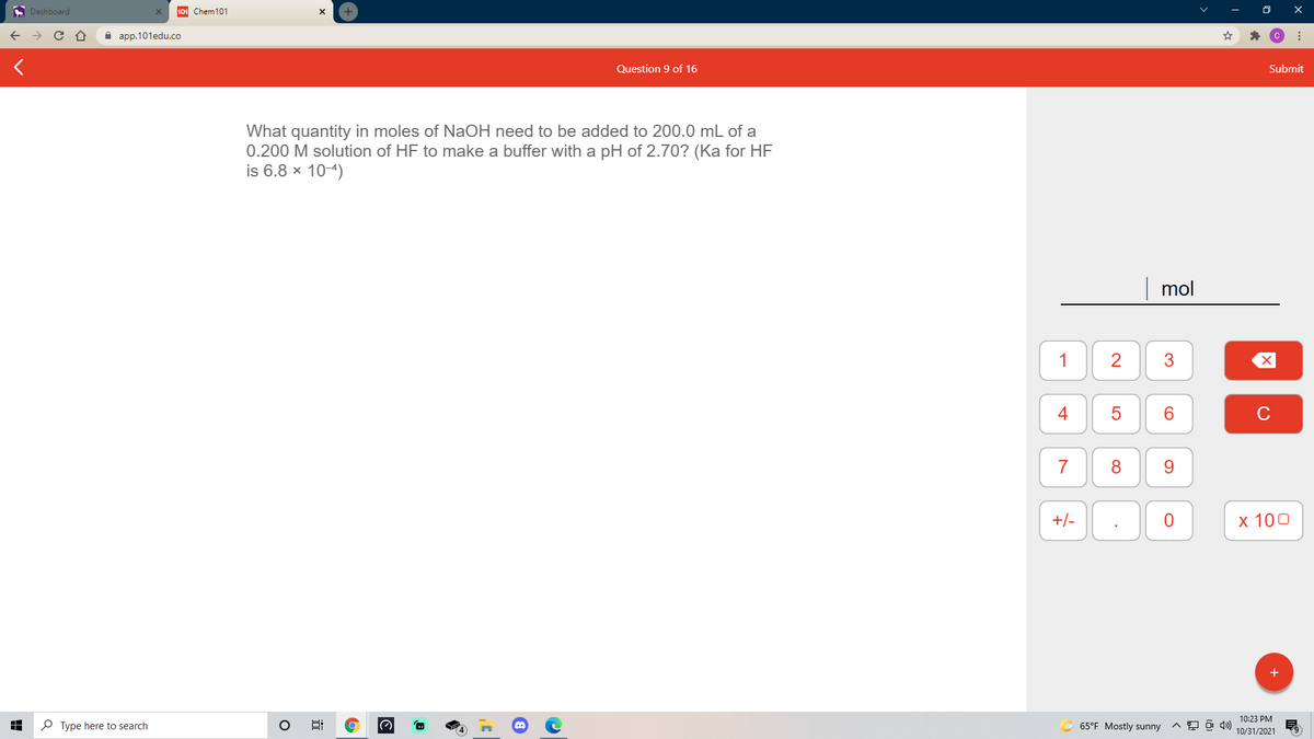 A Dashboard
101 Chem101
+
а ap.101edu.co
Question 9 of 16
Submit
What quantity in moles of NaOH need to be added to 200.0 mL of a
0.200 M solution of HF to make a buffer with a pH of 2.70? (Ka for HF
is 6.8 x 10-4)
mol
1
4
6.
C
7
8
9.
+/-
х 100
10:23 PM
P Type here to search
65°F Mostly sunny
10/31/2021
3.
近
