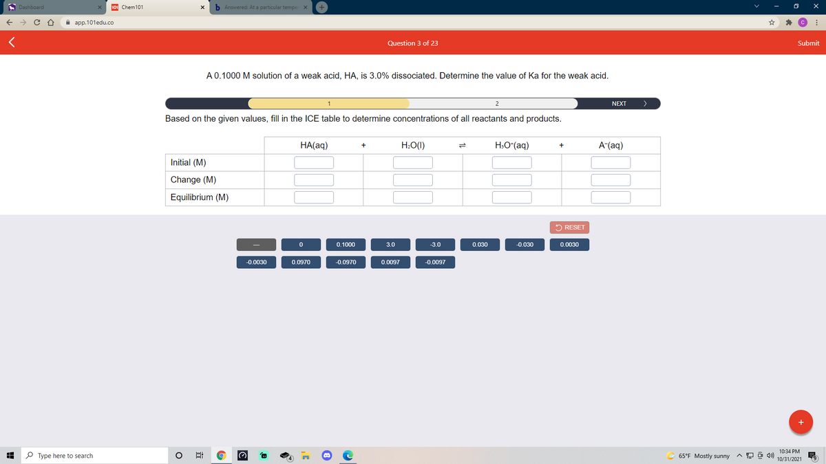 A Dashboard
101 Chem101
b Answered: At a particular temper X
A aрp.101edu.co
Question 3 of 23
Submit
A 0.1000 M solution of a weak acid, HA, is 3.0% dissociated. Determine the value of Ka for the weak acid.
2
NEXT
>
Based on the given values, fill in the ICE table to determine concentrations of all reactants and products.
НА(aq)
H:O(1)
H:O*(aq)
A-(aq)
+
Initial (M)
Change (M)
Equilibrium (M)
2 RESET
0.1000
3.0
-3.0
0.030
-0.030
0.0030
-0.0030
0.0970
-0.0970
0.0097
-0.0097
+
10:34 PM
P Type here to search
65°F Mostly sunny
10/31/2021
