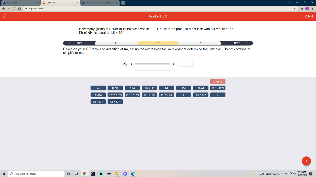 A Dashboard
101 Chem101
b Answered: At a particular temper X
а ap.101edu.co
Question 8 of 23
Submit
How many grams of NH.Br must be dissolved in 1.00 L of water to produce a solution with pH = 5.16? The
Kb of NH3 is equal to 1.8 x 10-5.
PREV
1
2
3
NEXT
Based on your ICE table and definition of Ka, set up the expression for Ka in order to determine the unknown. Do not combine or
simplify terms.
Ka =
5 RESET
[0]
[1.00]
[5.16]
[1.8 x 10-1
[x]
[2x]
[0.5x]
[6.9 x 101
[0.709]
[x + 6.9 x 101
[x- 6.9 x 10
[x + 0.709]
[x - 0.709]
1.8 x 105
4.7
5.6 x 10-10
1.8 x 10-19
+
10:38 PM
P Type here to search
65°F Mostly sunny
10/31/2021
