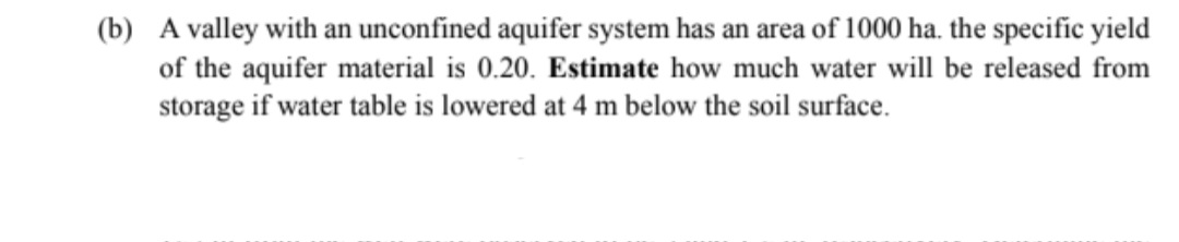 (b) A valley with an unconfined aquifer system has an area of 1000 ha, the specific yield
of the aquifer material is 0.20. Estimate how much water will be released from
storage if water table is lowered at 4 m below the soil surface.
