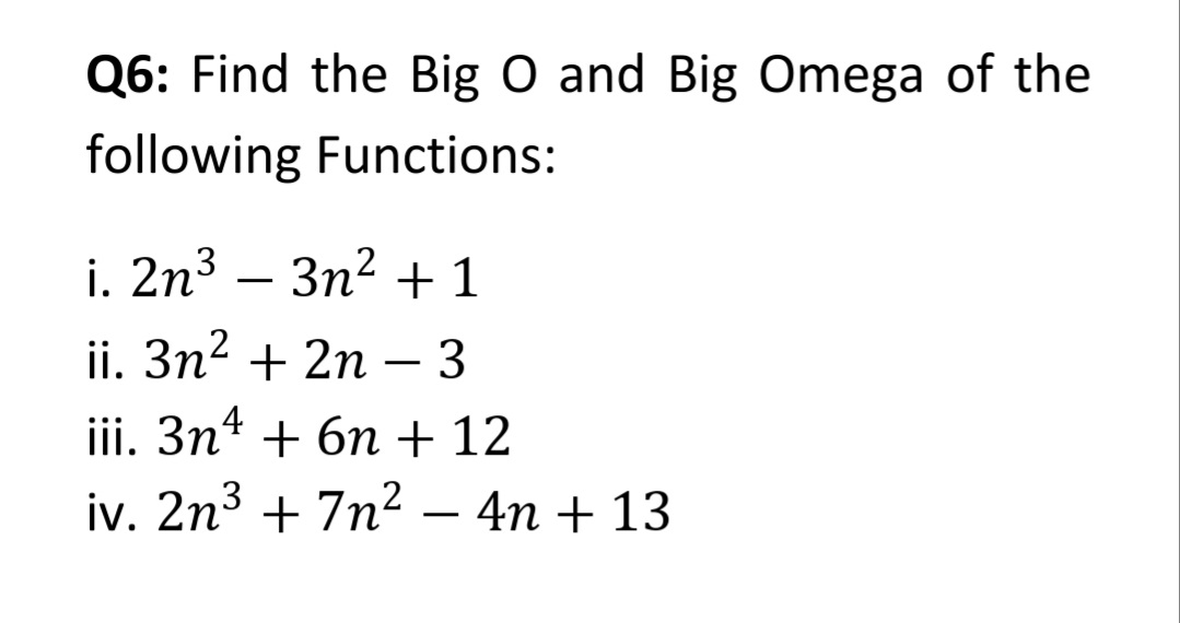 Q6: Find the Big O and Big Omega of the
following Functions:
i. 2n³ – 3n2 + 1
ii. 3n2 + 2n
– 3
iii. 3n4 + 6n + 12
iv. 2n³ + 7n²
4n + 13

