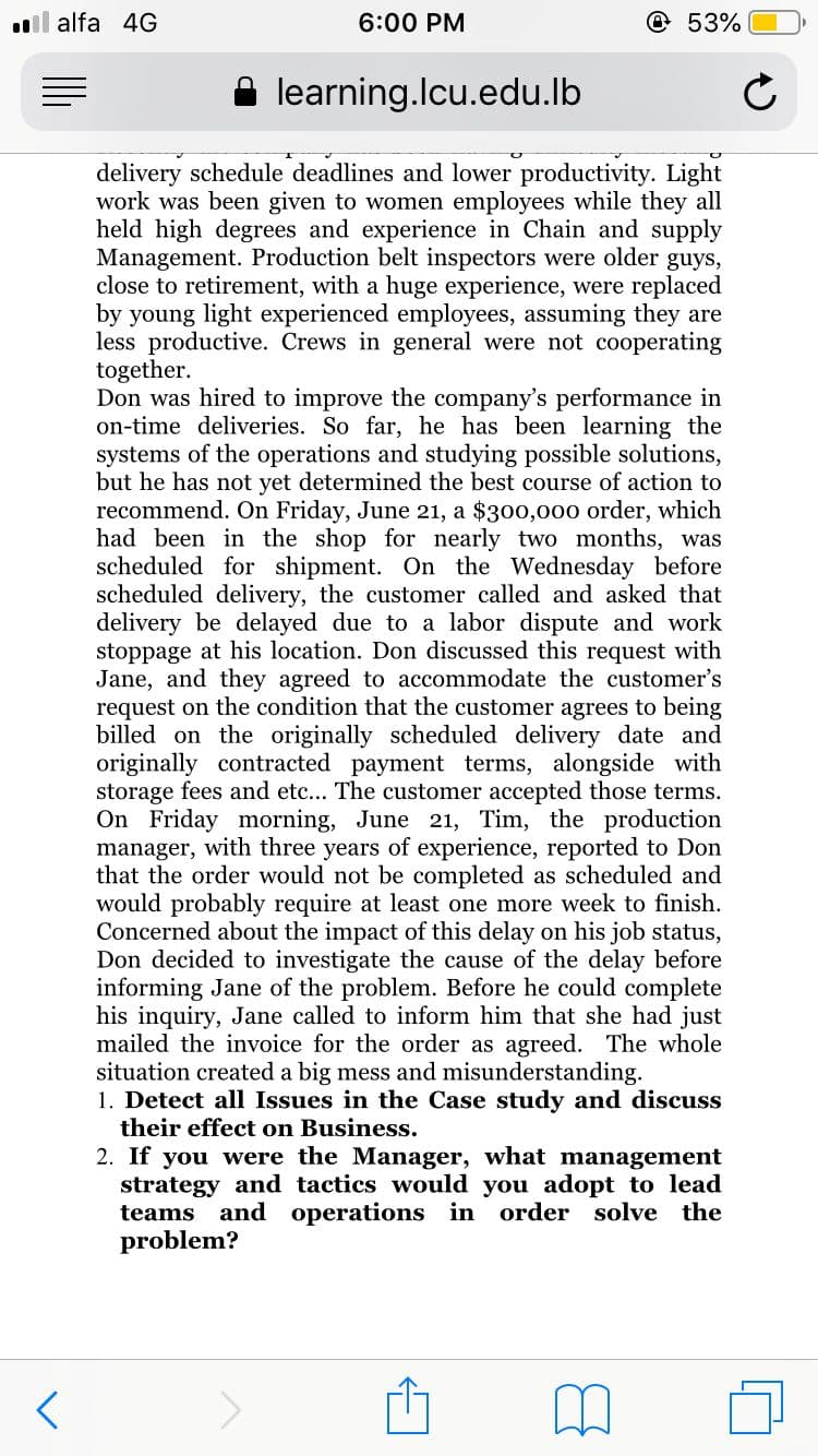 ll alfa 4G
6:00 PM
@53%
learning.lcu.edu.lb
delivery schedule deadlines and lower productivity. Light
work was been given to women employees while they all
held high degrees and experience in Chain and supply
Management. Production belt inspectors were older guys,
close to retirement, with a huge experience, were replaced
by young light experienced employees, assuming they are
less productive. Crews in general were not cooperating
together.
Don was hired to improve the company's performance in
on-time deliveries. So far, he has been learning the
systems of the operations and studying possible solutions,
but he has not yet determined the best course of action to
recommend. On Friday, June 21, a $300,000 order, which
had been in the shop for nearly two months, was
scheduled for shipment. On the Wednesday before
scheduled delivery, the customer called and asked that
delivery be delayed due to a labor dispute and work
stoppage at his location. Don discussed this request with
Jane, and they agreed to accommodate the customer's
request on the condition that the customer agrees to being
billed on the originally scheduled delivery date and
originally contracted payment terms, alongside with
storage fees and etc... The customer accepted those terms.
On Friday morning, June 21, Tim, the production
manager, with three years of experience, reported to Don
that the order would not be completed as scheduled and
would probably require at least one more week to finish.
Concerned about the impact of this delay on his job status,
Don decided to investigate the cause of the delay before
informing Jane of the problem. Before he could complete
his inquiry, Jane called to inform him that she had just
mailed the invoice for the order as agreed. The whole
situation created a big mess and misunderstanding.
1. Detect all Issues in the Case study and discuss
their effect on Business.
2. If you were the Manager, what management
strategy and tactics would you adopt to lead
teams and
operations in order solve the
problem?

