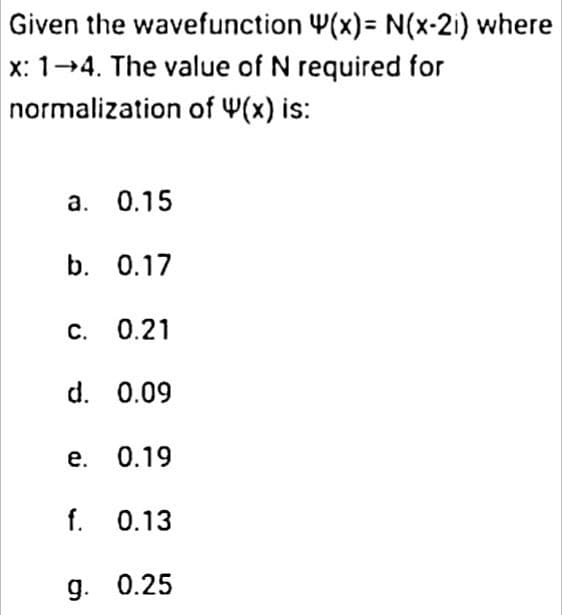 Given the wavefunction 4(x)= N(x-2) where
x: 1-4. The value of N required for
normalization of 4(x) is:
a. 0.15
b. 0.17
c. 0.21
d. 0.09
e. 0.19
f. 0.13
g. 0.25