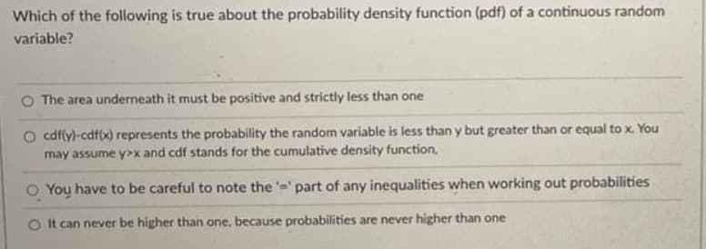 Which of the following is true about the probability density function (pdf) of a continuous random
variable?
O The area underneath it must be positive and strictly less than one
O cdffy)-cdf(x) represents the probability the random variable is less than y but greater than or equal to x. You
may assume y>x and cdf stands for the cumulative density function,
O You have to be careful to note the =' part of any inequalities when working out probabilities
O t can never be higher than one, because probabilities are never higher than one
