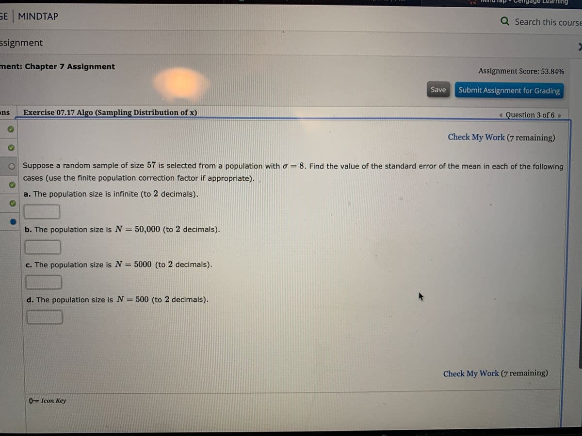 age Learning
SE MINDTAP
Q Search this course
ssignment
ment: Chapter 7 Assignment
Assignment Score: 53.84%
Save
Submit Assignment for Grading
ons
Exercise 07.17 Algo (Sampling Distribution of x)
« Question 3 of 6
Check My Work (7 remaining)
Suppose a random sample of size 57 is selected from a population with o = 8. Find the value of the standard error of the mean in each of the following
cases (use the finite population correction factor if appropriate).
a. The population size is infinite (to 2 decimals).
b. The population size is N = 50,000 (to 2 decimals).
%3D
c. The population size is N = 5000 (to 2 decimals).
%3D
d. The population size is N = 500 (to 2 decimals).
%3D
Check My Work (7 remaining)
0=Icon Key
