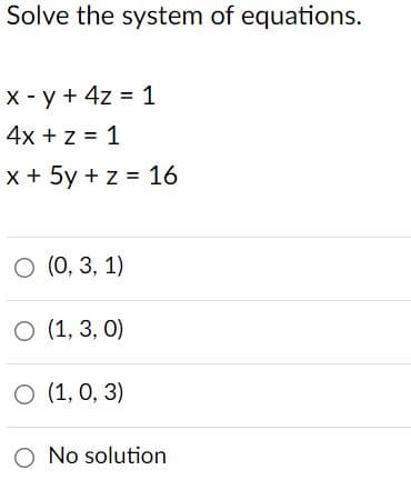 Solve the system of equations.
X - y + 4z = 1
4x + z = 1
x + 5y + z = 16
O (0, 3, 1)
O (1, 3, 0)
O (1, 0, 3)
O No solution
