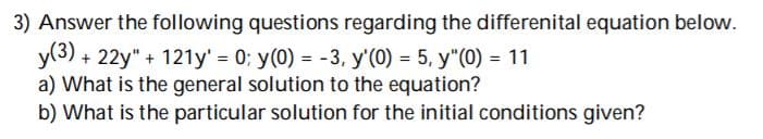 3) Answer the following questions regarding the differenital equation below.
y(3) + 22y" + 121y' = 0; y(0) = -3, y'(0) = 5, y"(0) = 11
a) What is the general solution to the equation?
b) What is the particular solution for the initial conditions given?
