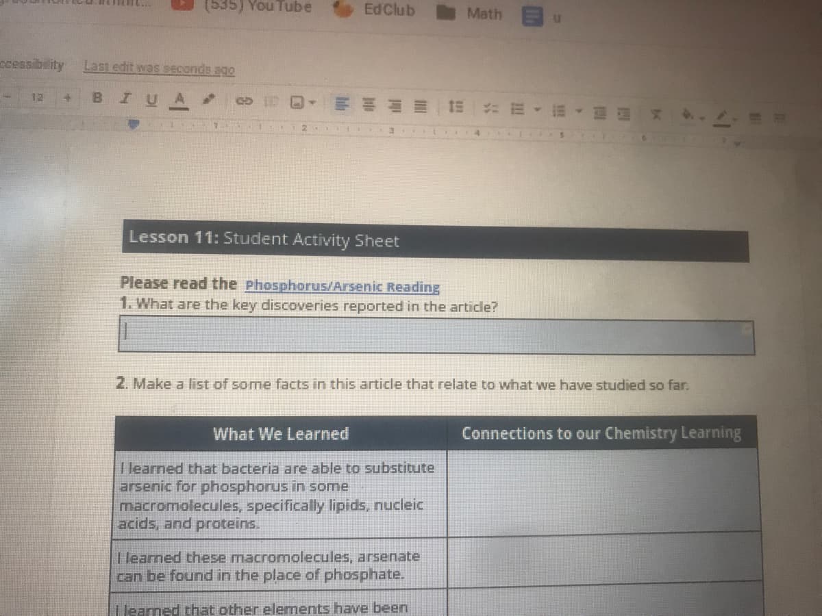 (535) You Tube
EdClub
Math
Ccessibeity
Last edit was seconds ago
12
B.
I U
Lesson 11: Student Activity Sheet
Please read the phosphorus/Arsenic Reading
1. What are the key discoveries reported in the article?
2. Make a list of some facts in this article that relate to what we have studied so far.
What We Learned
Connections to our Chemistry Learning
I learned that bacteria are able to substitute
arsenic for phosphorus in some
macromolecules, specifically lipids, nucleic
acids, and proteins.
I learned these macromolecules, arsenate
can be found in the place of phosphate.
T learned that other elements have been
