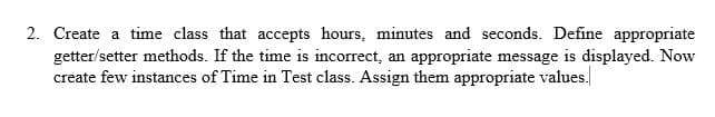 2. Create a time class that accepts hours, minutes and seconds. Define appropriate
getter/setter methods. If the time is incorrect, an appropriate message is displayed. Now
create few instances of Time in Test class. Assign them appropriate values.
